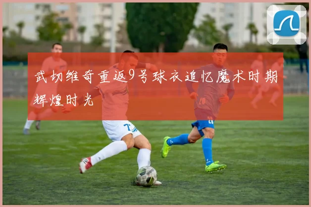 武切维奇重返9号球衣追忆魔术时期辉煌时光