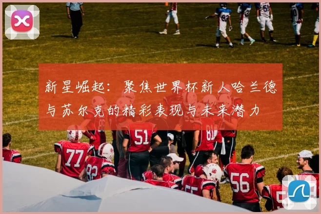 新星崛起：聚焦世界杯新人哈兰德与苏尔克的精彩表现与未来潜力