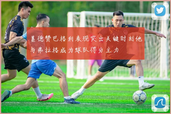 基德赞巴格利表现突出关键时刻他与弗拉格成为球队得分主力