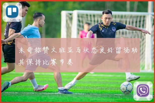 米奇称赞文班亚马状态良好留场助其保持比赛节奏