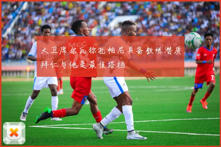 大卫席尔瓦称孔帕尼具备教练潜质拜仁与他是最佳搭档