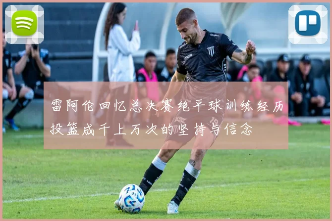 雷阿伦回忆总决赛绝平球训练经历投篮成千上万次的坚持与信念