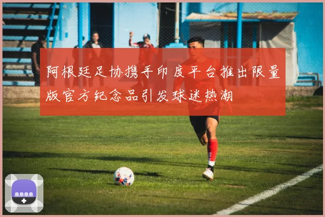 阿根廷足协携手印度平台推出限量版官方纪念品引发球迷热潮