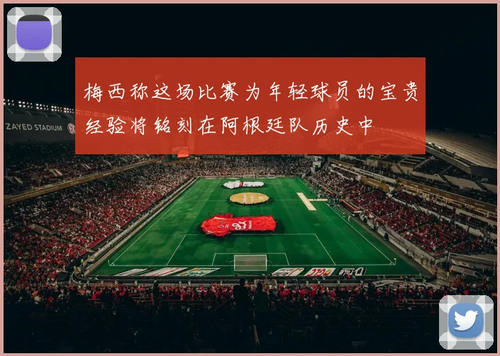 梅西称这场比赛为年轻球员的宝贵经验将铭刻在阿根廷队历史中