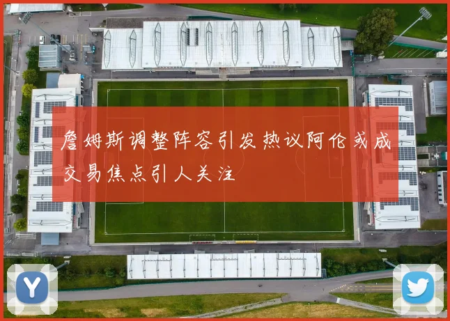 詹姆斯调整阵容引发热议阿伦或成交易焦点引人关注
