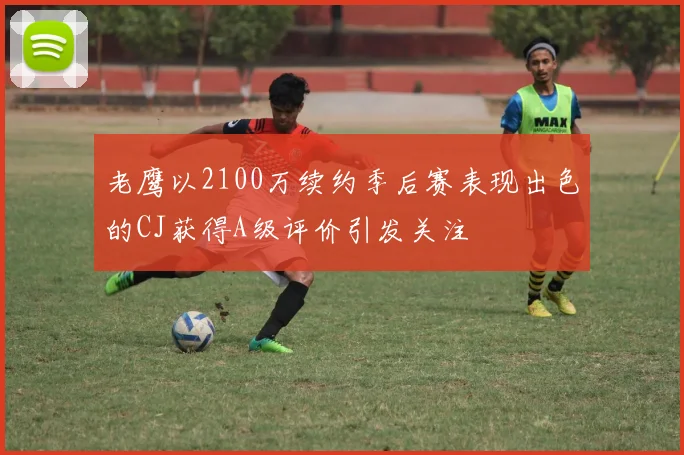 老鹰以2100万续约季后赛表现出色的CJ获得A级评价引发关注