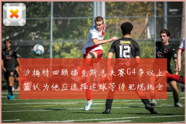 沙梅特回顾福克斯总决赛G4争议上篮认为他应选择运球等待犯规机会