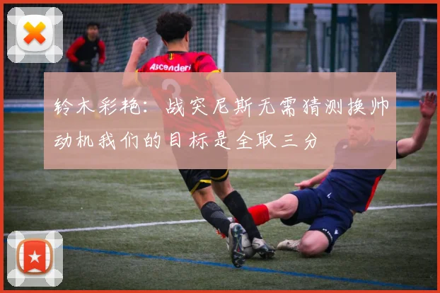 铃木彩艳：战突尼斯无需猜测换帅动机我们的目标是全取三分