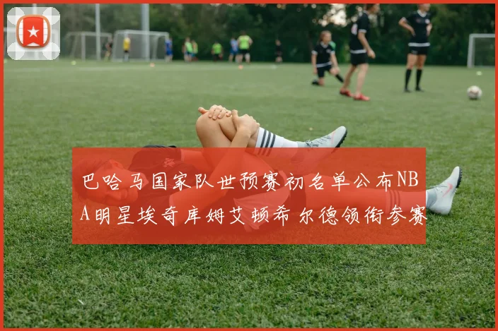 巴哈马国家队世预赛初名单公布NBA明星埃奇库姆艾顿希尔德领衔参赛阵容