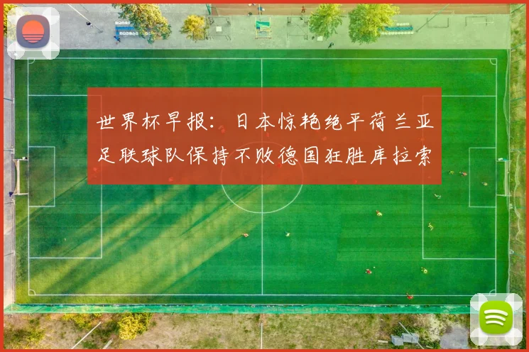 世界杯早报：日本惊艳绝平荷兰亚足联球队保持不败德国狂胜库拉索