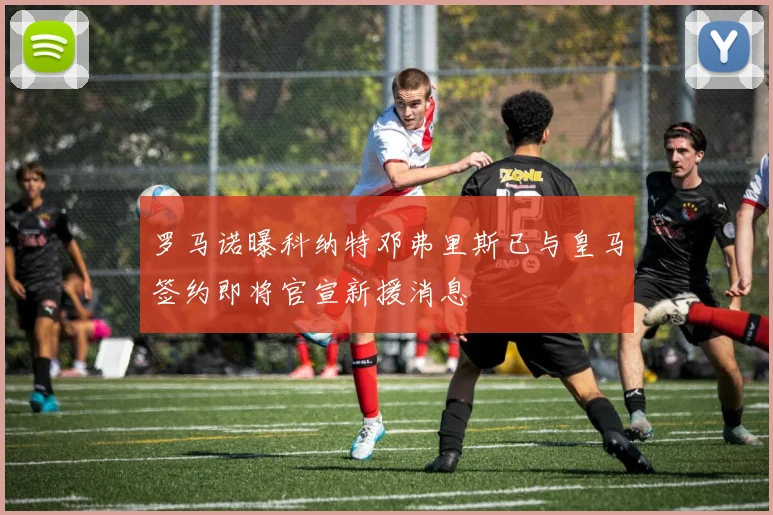 罗马诺曝科纳特邓弗里斯已与皇马签约即将官宣新援消息