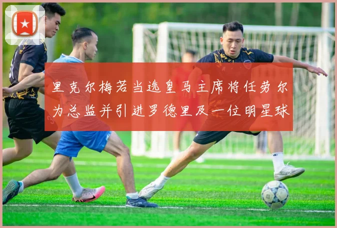 里克尔梅若当选皇马主席将任劳尔为总监并引进罗德里及一位明星球员