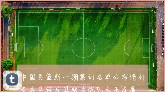 中国男篮新一期集训名单公布增补多名年轻后卫助力球队未来发展