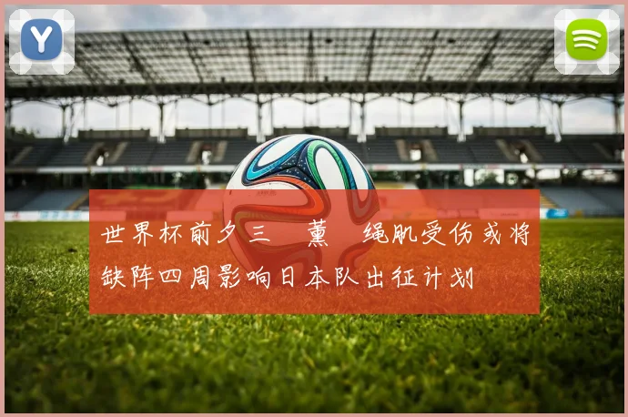 世界杯前夕三笘薰腘绳肌受伤或将缺阵四周影响日本队出征计划