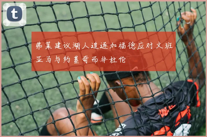 弗莱建议湖人追逐加福德应对文班亚马与约基奇而非杜伦