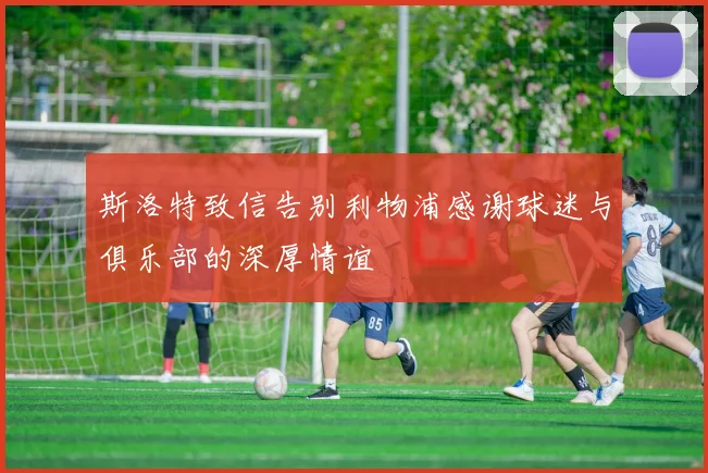 斯洛特致信告别利物浦感谢球迷与俱乐部的深厚情谊