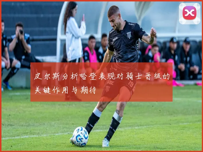 皮尔斯分析哈登表现对骑士晋级的关键作用与期待