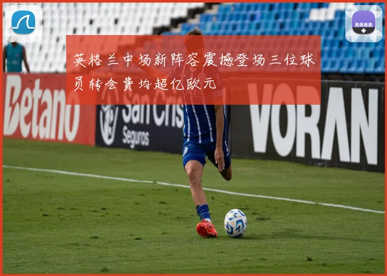英格兰中场新阵容震撼登场三位球员转会费均超亿欧元