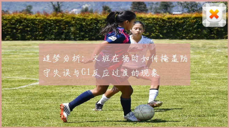 追梦分析：文班在场时如何掩盖防守失误与G1反应过度的现象