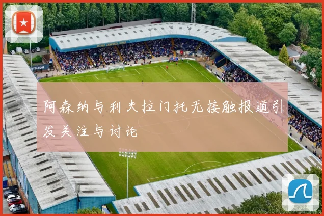阿森纳与利夫拉门托无接触报道引发关注与讨论