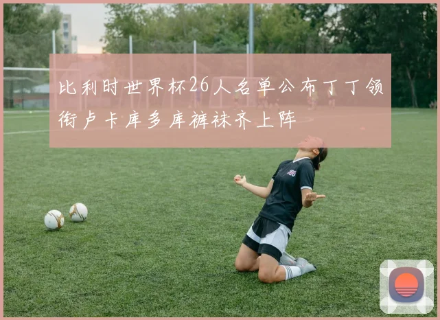 比利时世界杯26人名单公布丁丁领衔卢卡库多库裤袜齐上阵