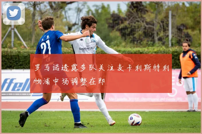 罗马诺透露多队关注麦卡利斯特利物浦中场调整在即