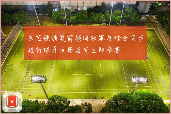 朱艺强调夏窗期间联赛与转会同步进行球员注册后可立即参赛