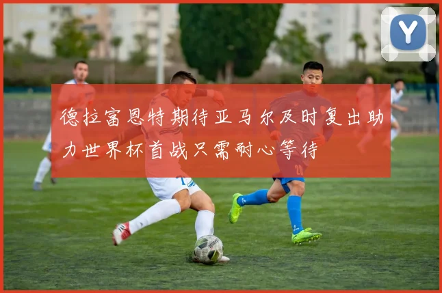 德拉富恩特期待亚马尔及时复出助力世界杯首战只需耐心等待