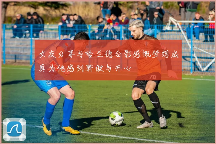 女友分享与哈兰德合影感慨梦想成真为他感到骄傲与开心